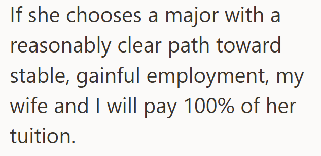 If she chooses a major with a reasonably clear path toward stable, gainful employment, my wife and I will pay 100% of her tuition.