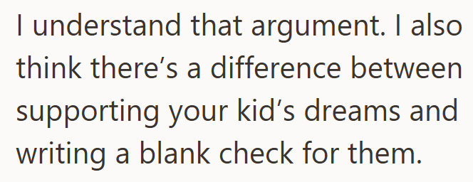 I understand that argument. I also think there's a difference between supporting your kid's dreams and writing a blank check for them.