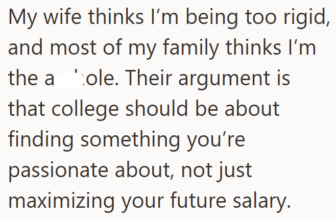 My wife thinks I'm being too rigid, and most of my family thinks I'm the a cole. Their argument is that college should be about finding something you're passionate about, not just maximizing your future salary.
