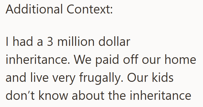 Additional Context: I had a 3 million dollar inheritance. We paid off our home and live very frugally. Our kids don't know about the inheritance