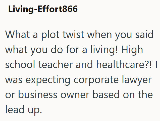 Living-Effort866 What a plot twist when you said what you do for a living! High school teacher and healthcare?! | was expecting corporate lawyer or business owner based on the lead up.