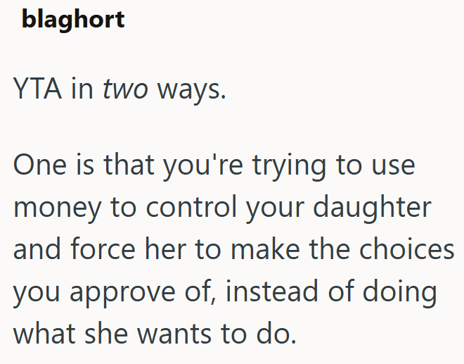 blaghort YTA in two ways. One is that you're trying to use money to control your daughter and force her to make the choices you approve of, instead of doing what she wants to do.