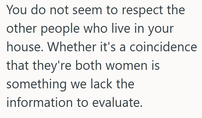 You do not seem to respect the other people who live in your house. Whether it's a coincidence that they're both women is something we lack the information to evaluate.