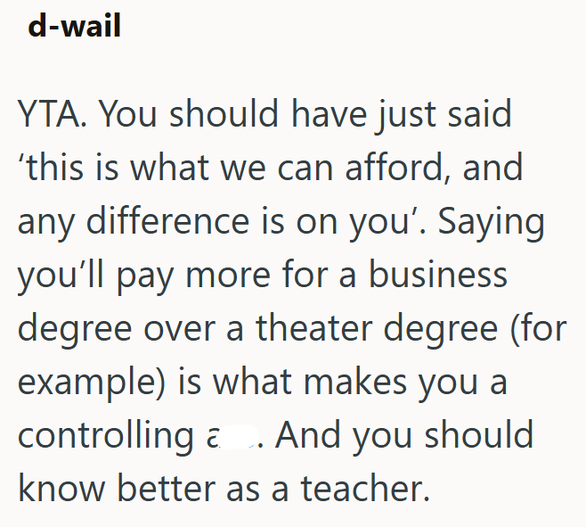 d-wail YTA. You should have just said 'this is what we can afford, and any difference is on you'. Saying you'll pay more for a business degree over a theater degree (for example) is what makes you a controlling And you should. a know better as a teacher.