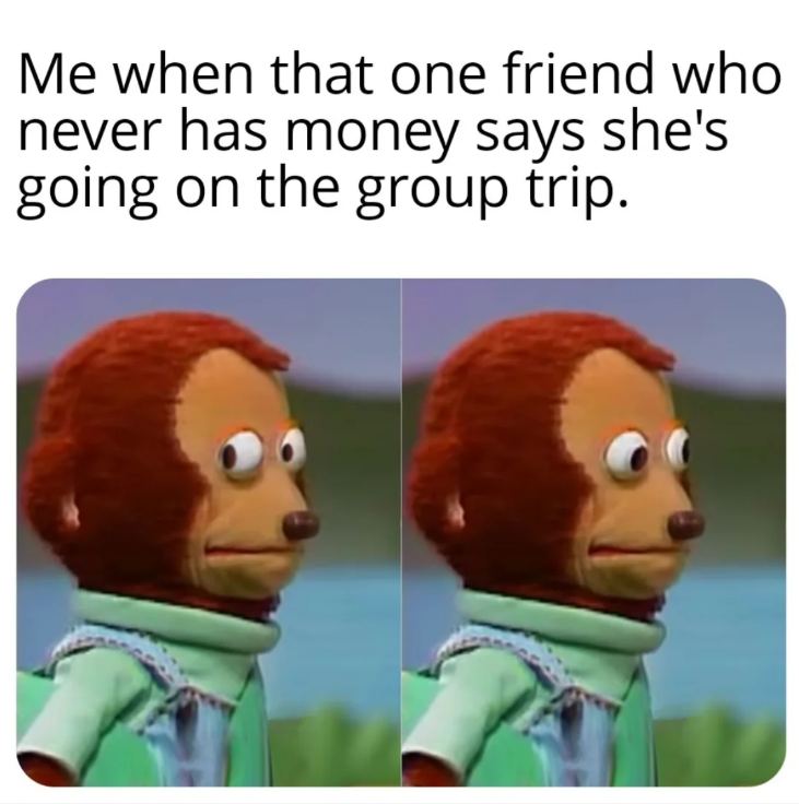 Me when that one friend who never has money says she's going on the group trip.