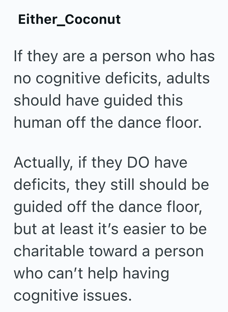 Either_Coconut If they are a person who has no cognitive deficits, adults should have guided this human off the dance floor. Actually, if they DO have deficits, they still should be guided off the dance floor, but at least it's easier to be charitable toward a person who can't help having cognitive issues.
