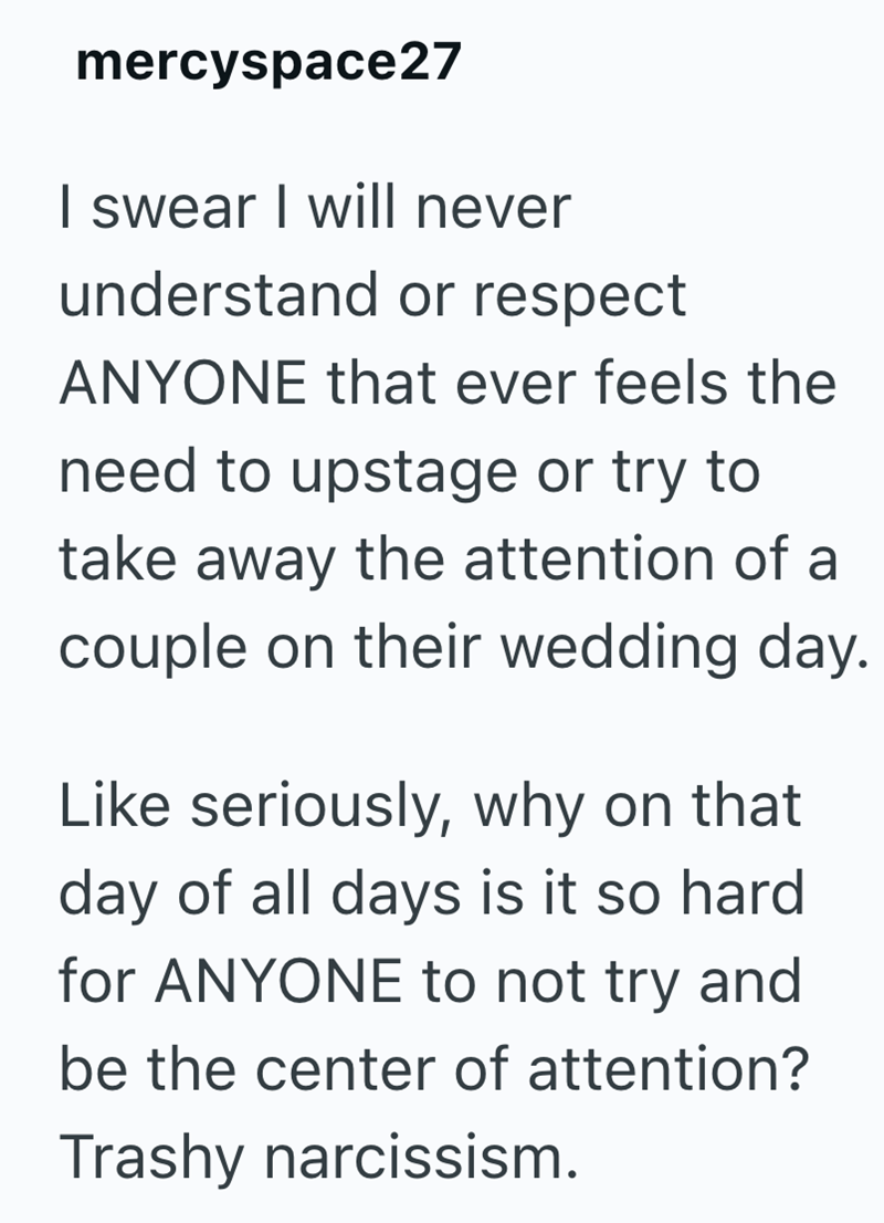mercyspace27 I swear I will never understand or respect ANYONE that ever feels the need to upstage or try to take away the attention of a couple on their wedding day. Like seriously, why on that day of all days is it so hard for ANYONE to not try and be the center of attention? Trashy narcissism.