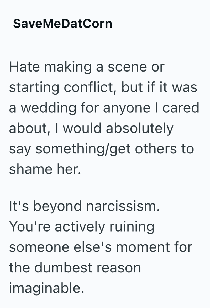SaveMeDatCorn Hate making a scene or starting conflict, but if it was a wedding for anyone I cared about, I would absolutely say something/get others to shame her. It's beyond narcissism. You're actively ruining someone else's moment for the dumbest reason imaginable.