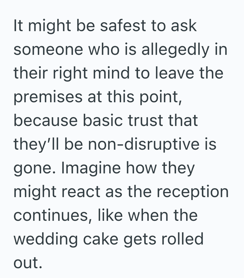 It might be safest to ask someone who is allegedly in their right mind to leave the premises at this point, because basic trust that they'll be non-disruptive is gone. Imagine how they might react as the reception continues, like when the wedding cake gets rolled out.
