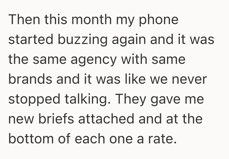 Then this month my phone started buzzing again and it was the same agency with same brands and it was like we never stopped talking. They gave me new briefs attached and at the bottom of each one a rate.