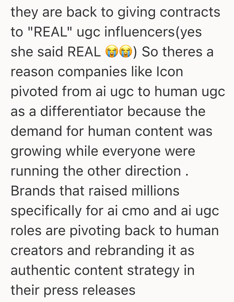 they are back to giving contracts to "REAL" ugc influencers (yes she said REAL ) So theres a reason companies like Icon pivoted from ai ugc to human ugc as a differentiator because the demand for human content was growing while everyone were running the other direction. Brands that raised millions specifically for ai cmo and ai ugc roles are pivoting back to human creators and rebranding it as authentic content strategy in their press releases