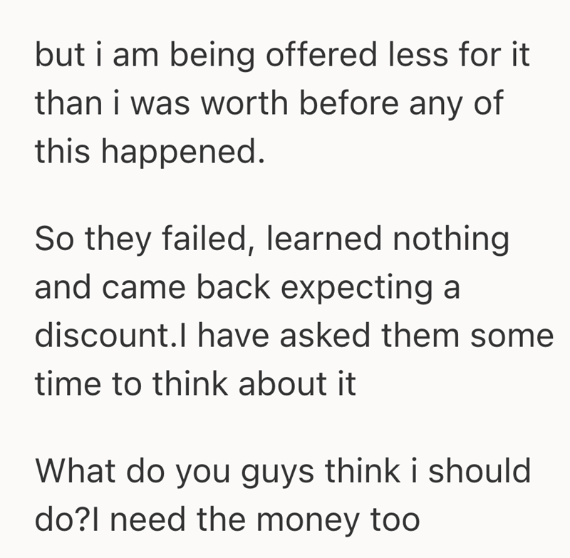 but i am being offered less for it than i was worth before any of this happened. So they failed, learned nothing and came back expecting a discount.I have asked them some time to think about it What do you guys think i should do?I need the money too