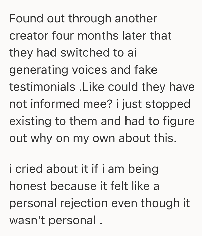Found out through another creator four months later that they had switched to ai generating voices and fake testimonials .Like could they have not informed mee? i just stopped existing to them and had to figure out why on my own about this. i cried about it if i am being honest because it felt like a personal rejection even though it wasn't personal.