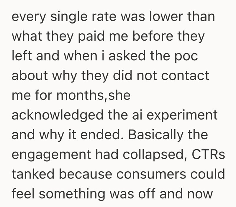 every single rate was lower than what they paid me before they left and when i asked the poc about why they did not contact me for months, she acknowledged the ai experiment and why it ended. Basically the engagement had collapsed, CTRs tanked because consumers could feel something was off and now