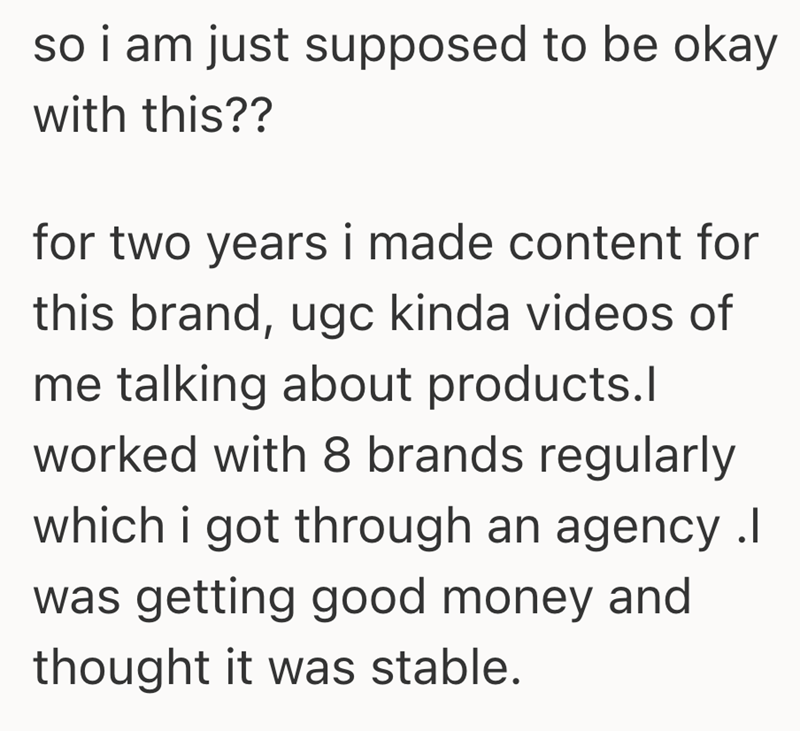 so i am just supposed to be okay with this?? for two years i made content for this brand, ugc kinda videos of me talking about products.l worked with 8 brands regularly which i got through an agency .I was getting good money and thought it was stable.