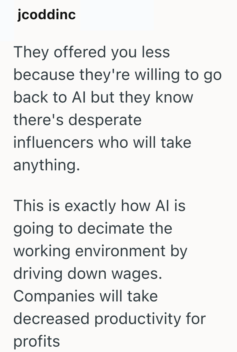 jcoddinc They offered you less. because they're willing to go back to Al but they know there's desperate influencers who will take anything. This is exactly how Al is going to decimate the working environment by driving down wages. Companies will take decreased productivity for profits