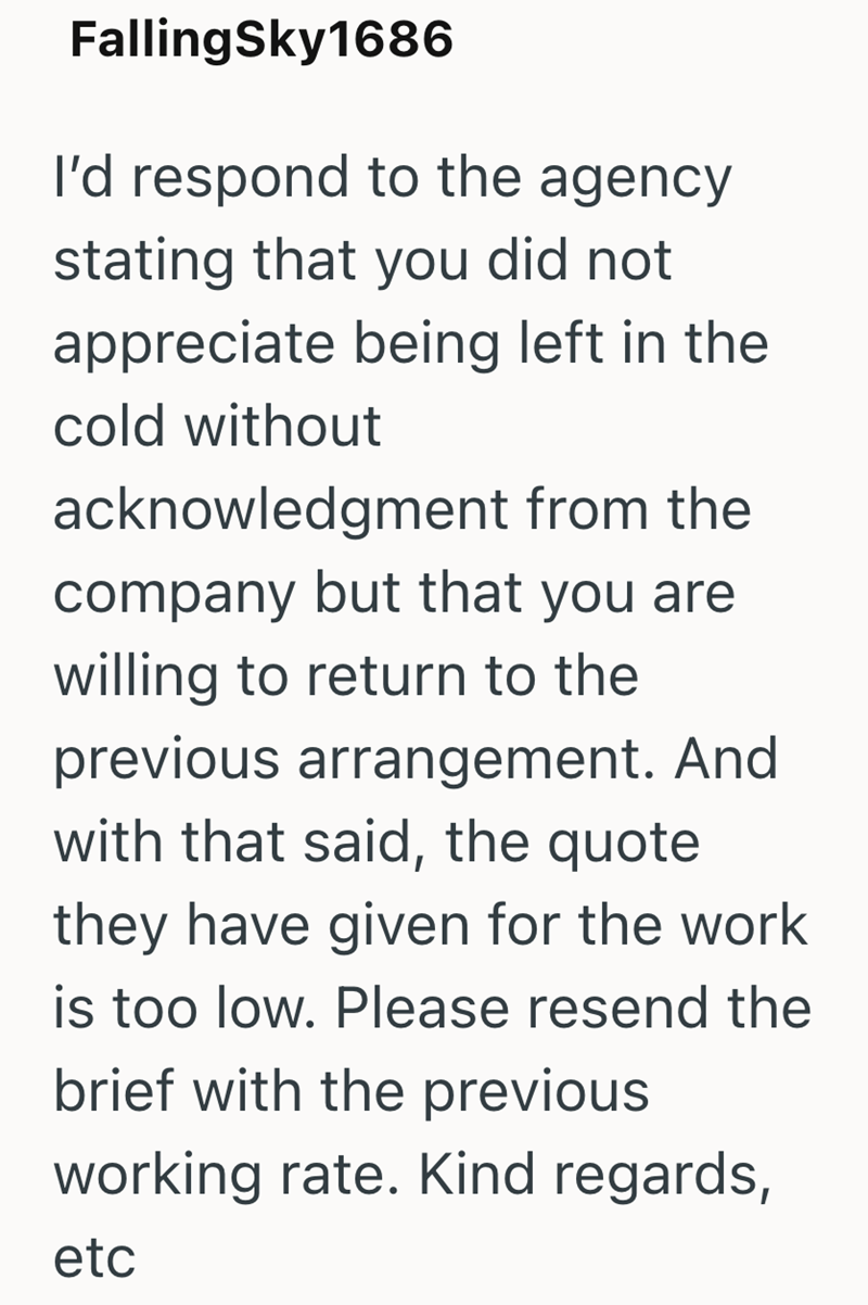 FallingSky1686 I'd respond to the agency stating that you did not appreciate being left in the cold without acknowledgment from the company but that you are willing to return to the previous arrangement. And with that said, the quote they have given for the work is too low. Please resend the brief with the previous working rate. Kind regards, etc