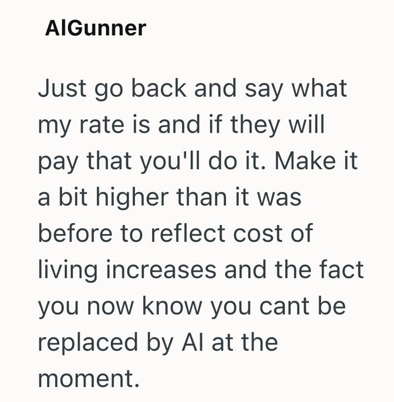AlGunner Just go back and say what my rate is and if they will pay that you'll do it. Make it a bit higher than it was before to reflect cost of living increases and the fact you now know you cant be replaced by Al at the moment.