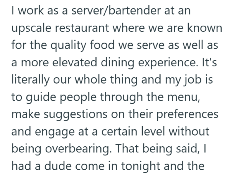 I work as a server/bartender at an upscale restaurant where we are known for the quality food we serve as well as a more elevated dining experience. It's literally our whole thing and my job is to guide people through the menu, make suggestions on their preferences and engage at a certain level without being overbearing. That being said, I had a dude come in tonight and the