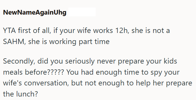 NewNameAgainUhg YTA first of all, if your wife works 12h, she is not a SAHM, she is working part time Secondly, did you seriously never prepare your kids meals before????? You had enough time to spy your wife's conversation, but not enough to help her prepare the lunch?