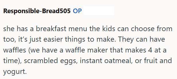 Responsible-Bread505 OP she has a breakfast menu the kids can choose from too, it's just easier things to make. They can have waffles (we have a waffle maker that makes 4 at a time), scrambled eggs, instant oatmeal, or fruit and yogurt.