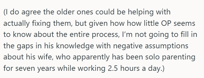 (I do agree the older ones could be helping with actually fixing them, but given how how little OP seems to know about the entire process, I'm not going to fill in the gaps in his knowledge with negative assumptions about his wife, who apparently has been solo parenting for seven years while working 2.5 hours a day.)