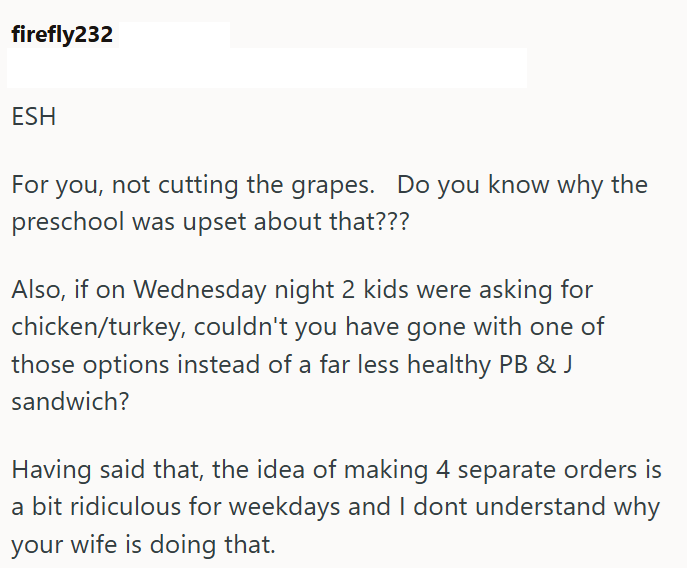 firefly232 ESH For you, not cutting the grapes. Do you know why the preschool was upset about that??? Also, if on Wednesday night 2 kids were asking for chicken/turkey, couldn't you have gone with one of those options instead of a far less healthy PB & J sandwich? Having said that, the idea of making 4 separate orders is a bit ridiculous for weekdays and I dont understand why your wife is doing that.