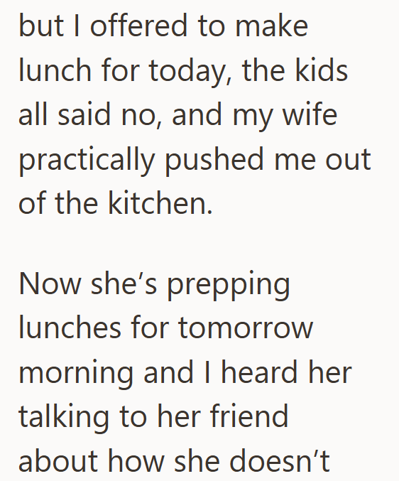 but I offered to make lunch for today, the kids all said no, and my wife practically pushed me out of the kitchen. Now she's prepping lunches for tomorrow morning and I heard her talking to her friend about how she doesn't
