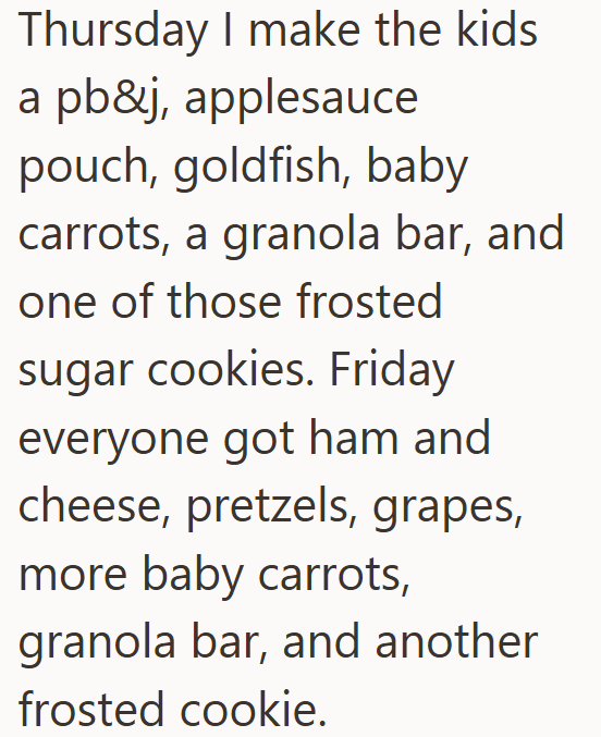 Thursday I make the kids a pb&j, applesauce pouch, goldfish, baby carrots, a granola bar, and one of those frosted sugar cookies. Friday everyone got ham and cheese, pretzels, grapes, more baby carrots, granola bar, and another frosted cookie.