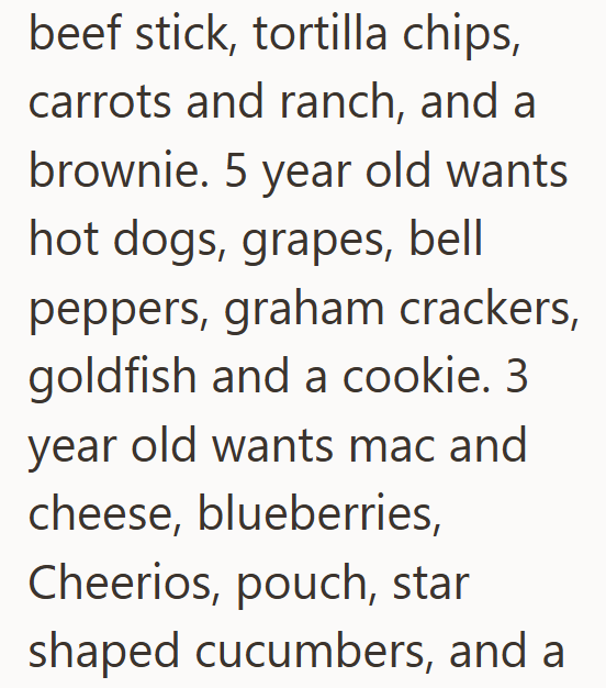 beef stick, tortilla chips, carrots and ranch, and a brownie. 5 year old wants hot dogs, grapes, bell peppers, graham crackers, goldfish and a cookie. 3. year old wants mac and cheese, blueberries, Cheerios, pouch, star shaped cucumbers, and a