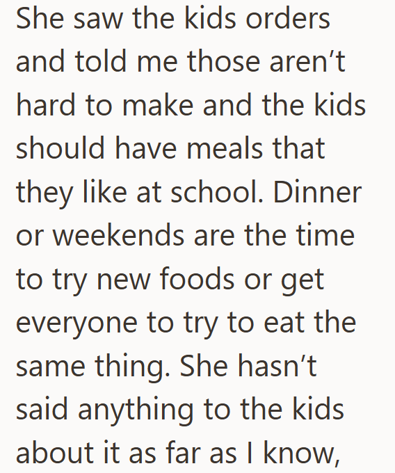 She saw the kids orders and told me those aren't hard to make and the kids should have meals that they like at school. Dinner or weekends are the time to try new foods or get everyone to try to eat the same thing. She hasn't said anything to the kids about it as far as I know,