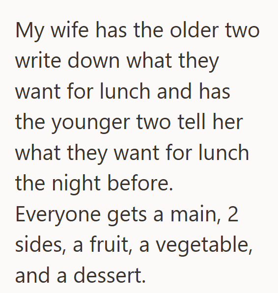 My wife has the older two write down what they want for lunch and has the younger two tell her what they want for lunch the night before. Everyone gets a main, 2 sides, a fruit, a vegetable, and a dessert.