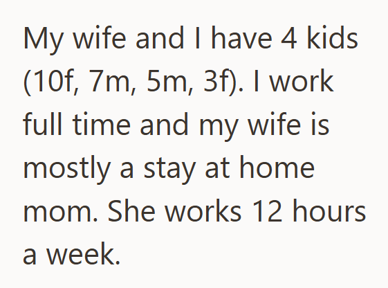 My wife and I have 4 kids (10f, 7m, 5m, 3f). I work full time and my wife is mostly a stay at home mom. She works 12 hours a week.