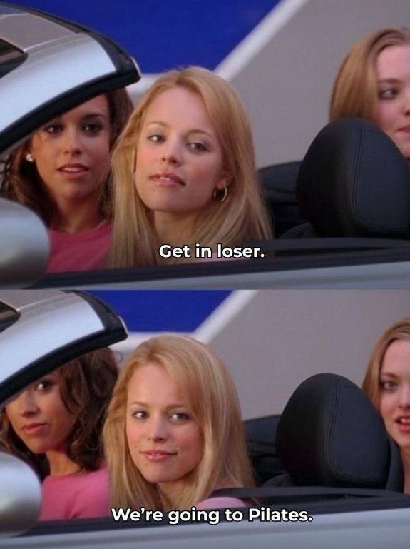 Get in loser. We're going to Pilates.