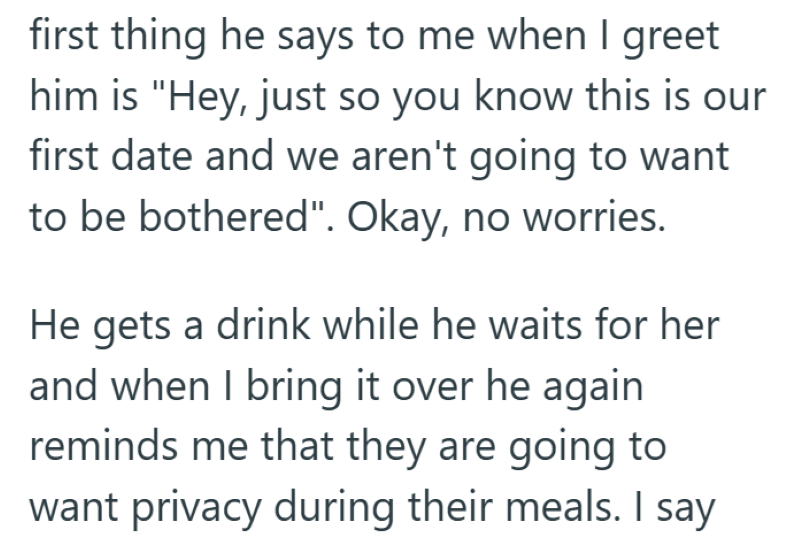 first thing he says to me when I greet him is "Hey, just so you know this is our first date and we aren't going to want to be bothered". Okay, no worries. He gets a drink while he waits for her and when I bring it over he again reminds me that they are going to want privacy during their meals. I say