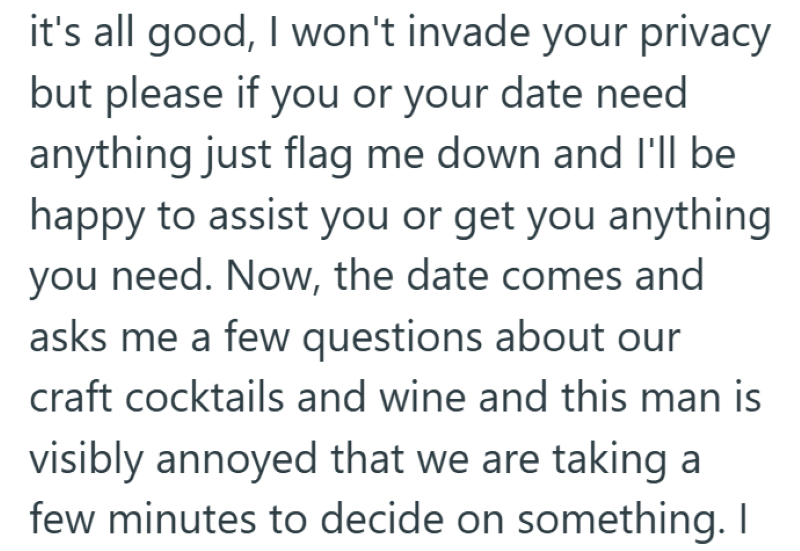 it's all good, I won't invade your privacy but please if you or your date need anything just flag me down and I'll be happy to assist you or get you anything you need. Now, the date comes and asks me a few questions about our craft cocktails and wine and this man is visibly annoyed that we are taking a few minutes to decide on something. I