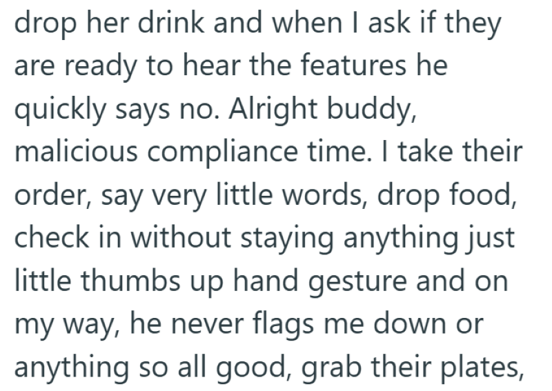 drop her drink and when I ask if they are ready to hear the features he quickly says no. Alright buddy, malicious compliance time. I take their order, say very little words, drop food, check in without staying anything just little thumbs up hand gesture and on my way, he never flags me down or anything so all good, grab their plates,