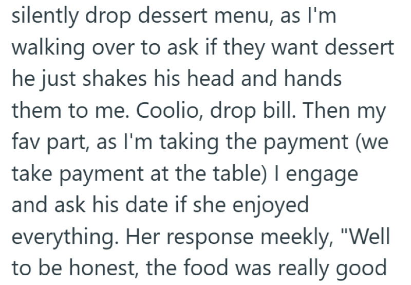 silently drop dessert menu, as I'm walking over to ask if they want dessert he just shakes his head and hands them to me. Coolio, drop bill. Then my fav part, as I'm taking the payment (we take payment at the table) I engage and ask his date if she enjoyed everything. Her response meekly, "Well to be honest, the food was really good