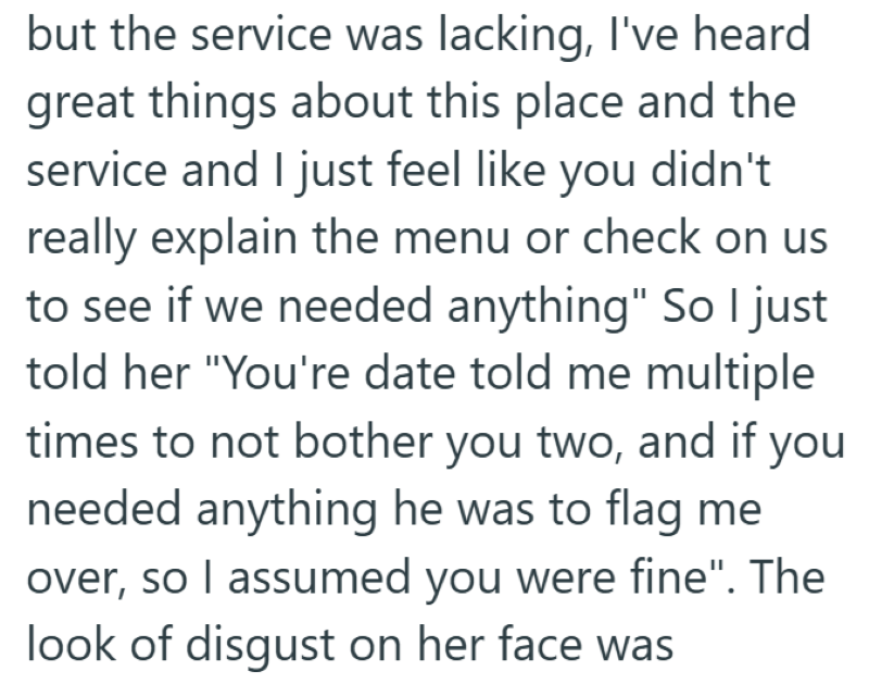 but the service was lacking, I've heard great things about this place and the service and I just feel like you didn't really explain the menu or check on us to see if we needed anything" So I just told her "You're date told me multiple times to not bother you two, and if you needed anything he was to flag me over, so I assumed you were fine". The look of disgust on her face was