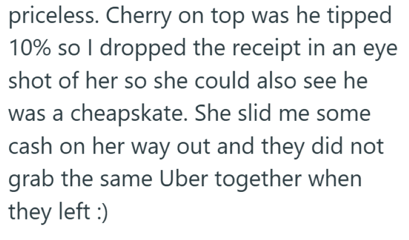 priceless. Cherry on top was he tipped 10% so I dropped the receipt in an eye shot of her so she could also see he was a cheapskate. She slid me some cash on her way out and they did not grab the same Uber together when they left :)