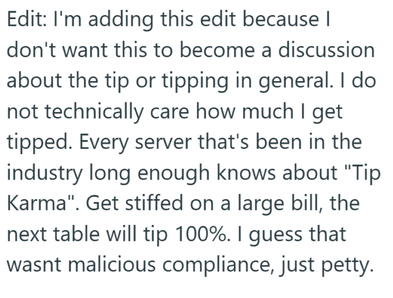 Edit: I'm adding this edit because I don't want this to become a discussion about the tip or tipping in general. I do not technically care how much I get tipped. Every server that's been in the industry long enough knows about "Tip Karma". Get stiffed on a large bill, the next table will tip 100%. I guess that wasnt malicious compliance, just petty.