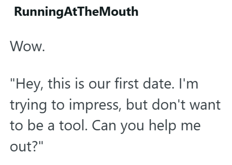 RunningAtTheMouth Wow. "Hey, this is our first date. I'm trying to impress, but don't want to be a tool. Can you help me out?"