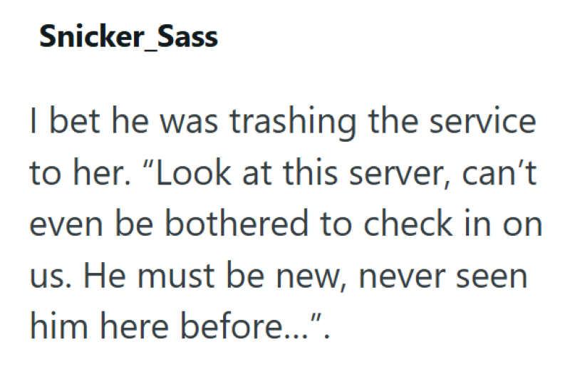 Snicker_Sass I bet he was trashing the service to her. "Look at this server, can't even be bothered to check in on us. He must be new, never seen him here before...".