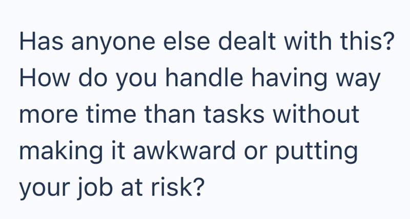 Has anyone else dealt with this? How do you handle having way more time than tasks without making it awkward or putting your job at risk?