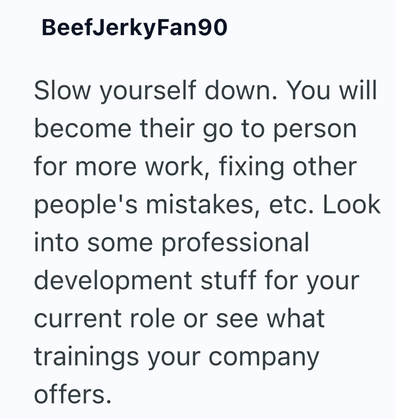 BeefJerkyFan90 Slow yourself down. You will become their go to person for more work, fixing other people's mistakes, etc. Look into some professional development stuff for your current role or see what trainings your company offers.