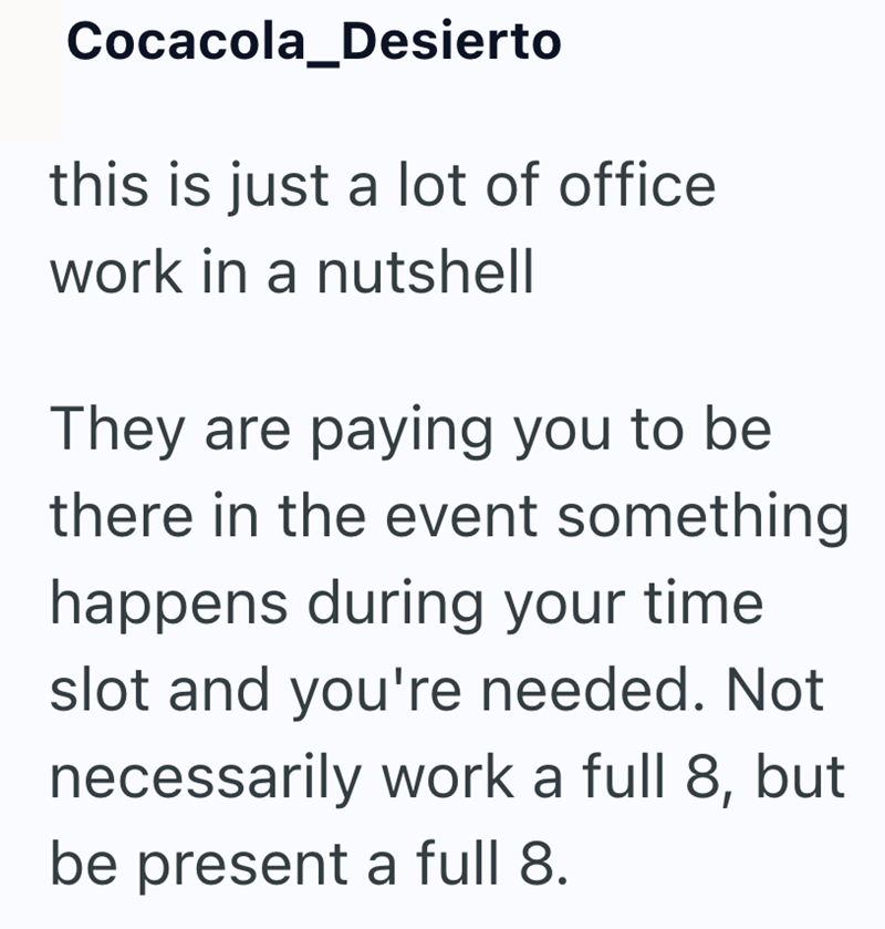 Cocacola_Desierto this is just a lot of office. work in a nutshell They are paying you to be there in the event something happens during your time slot and you're needed. Not necessarily work a full 8, but be present a full 8.