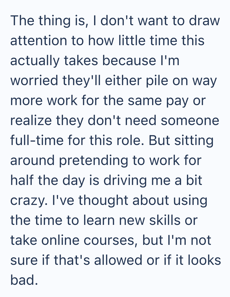 The thing is, I don't want to draw attention to how little time this actually takes because I'm worried they'll either pile on way more work for the same pay or realize they don't need someone full-time for this role. But sitting around pretending to work for half the day is driving me a bit crazy. I've thought about using the time to learn new skills or take online courses, but I'm not sure if that's allowed or if it looks bad.