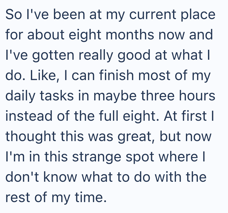 So I've been at my current place for about eight months now and I've gotten really good at what I do. Like, I can finish most of my daily tasks in maybe three hours instead of the full eight. At first I thought this was great, but now I'm in this strange spot where I don't know what to do with the rest of my time.