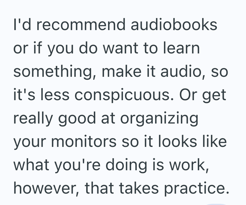 I'd recommend audiobooks or if you do want to learn something, make it audio, so it's less conspicuous. Or get really good at organizing your monitors so it looks like what you're doing is work, however, that takes practice.