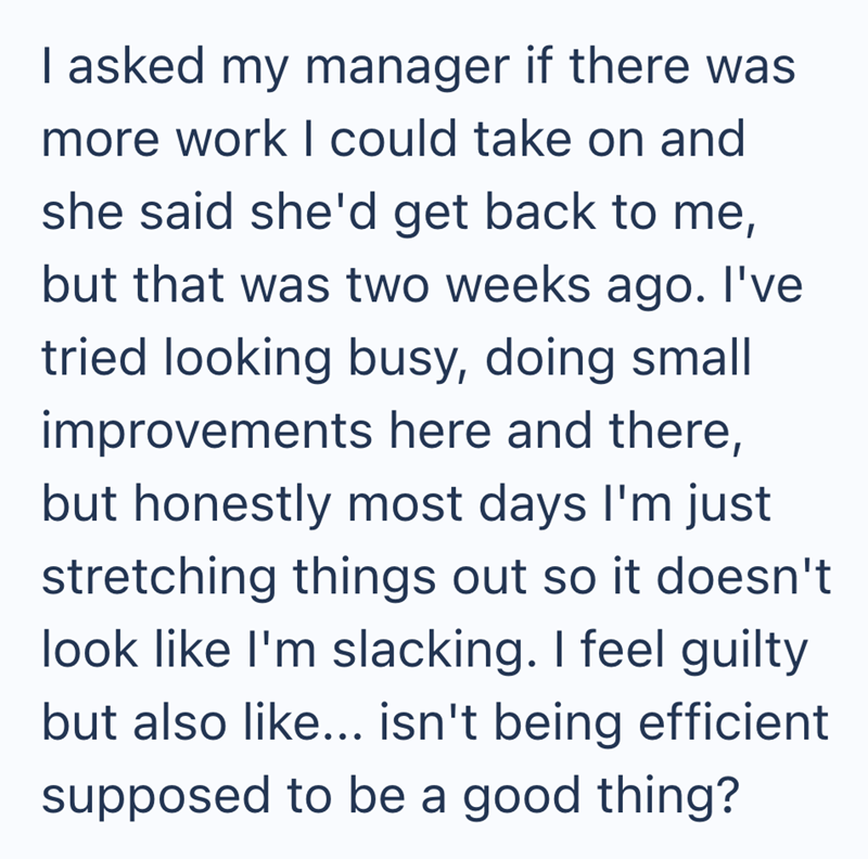 I asked my manager if there was more work I could take on and she said she'd get back to me, but that was two weeks ago. I've tried looking busy, doing small improvements here and there, but honestly most days I'm just stretching things out so it doesn't look like I'm slacking. I feel guilty but also like... isn't being efficient supposed to be a good thing?